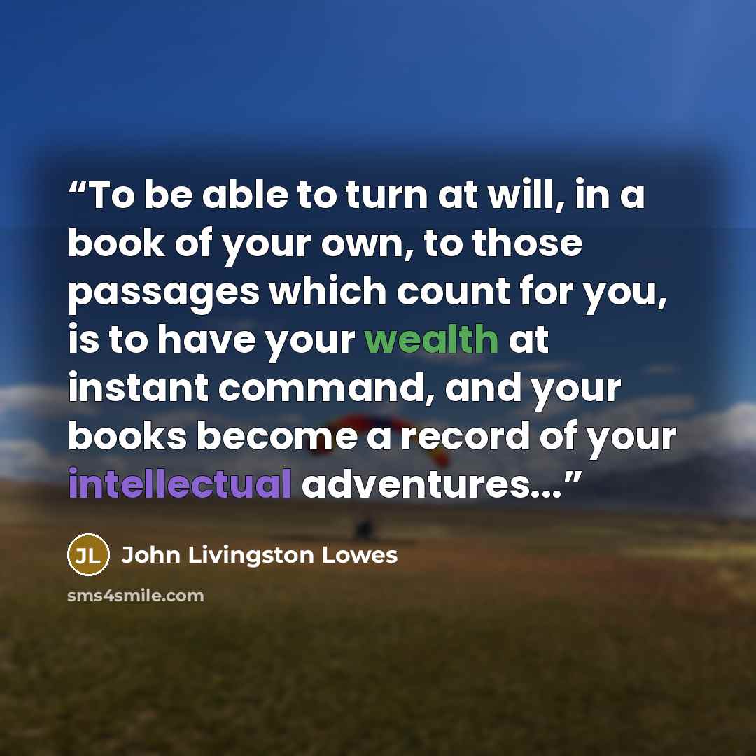 “To be able to turn at will, in a book of your own, to those passages which count for you, is to have your wealth at instant command, and your books become a record of your intellectual adventures...” quote by John Livingston Lowes