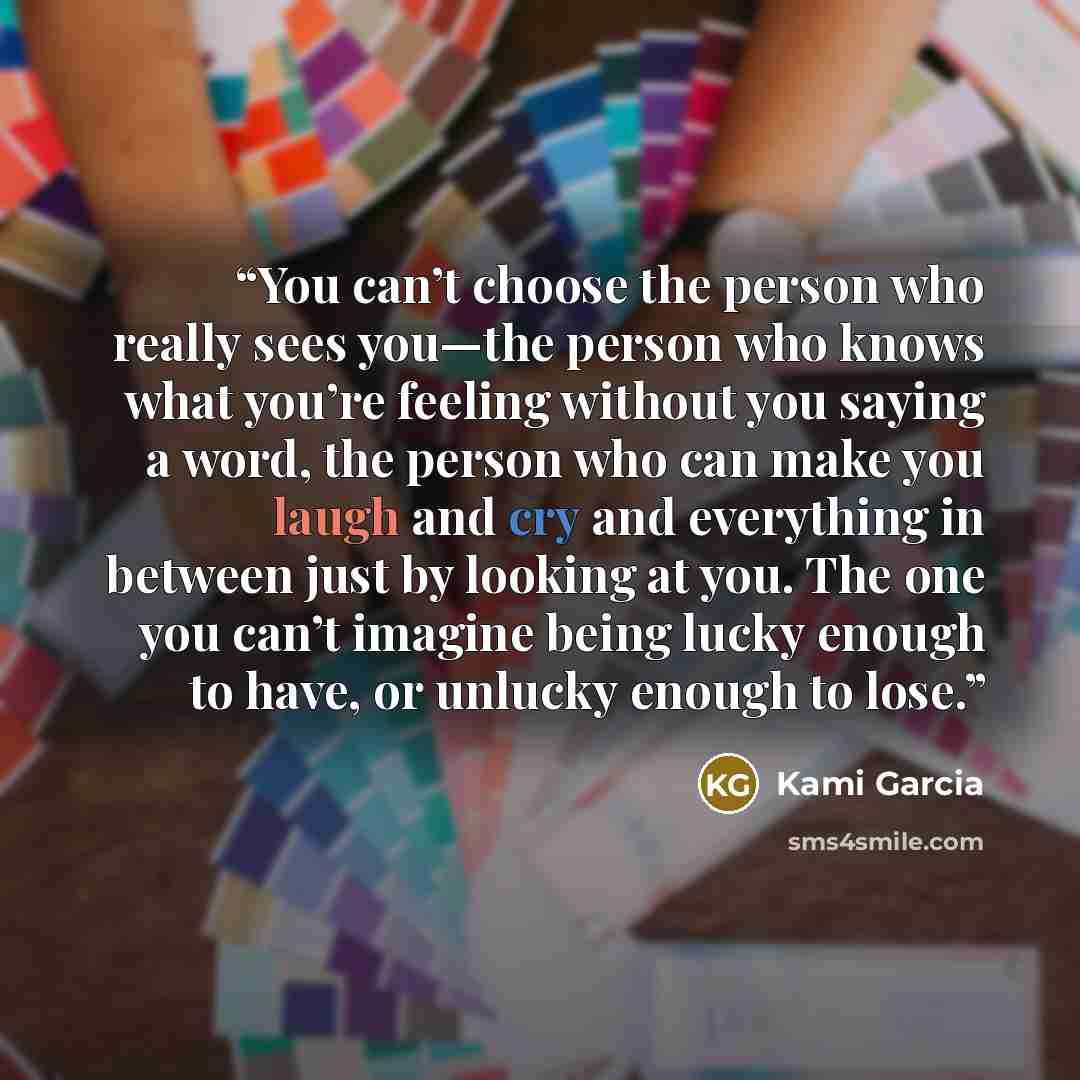 “You can’t choose the person who really sees you—the person who knows what you’re feeling without you saying a word, the person who can make you laugh and cry and everything in between just by looking at you. The one you can’t imagine being lucky enough to have, or unlucky enough to lose.” quote by Kami Garcia