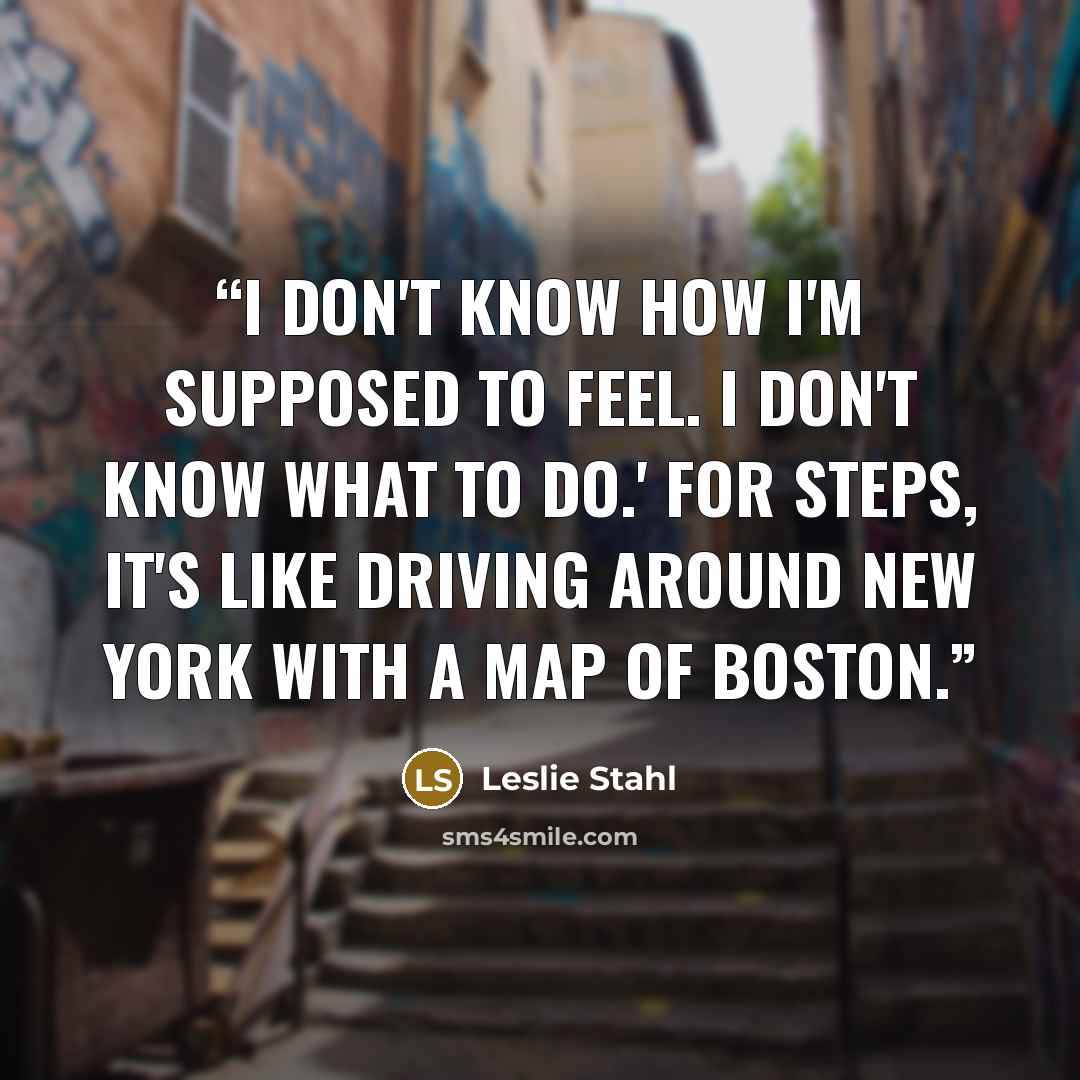“I don't know how I'm supposed to feel. I don't know what to do.' For steps, it's like driving around New York with a map of Boston.” quote by Leslie Stahl