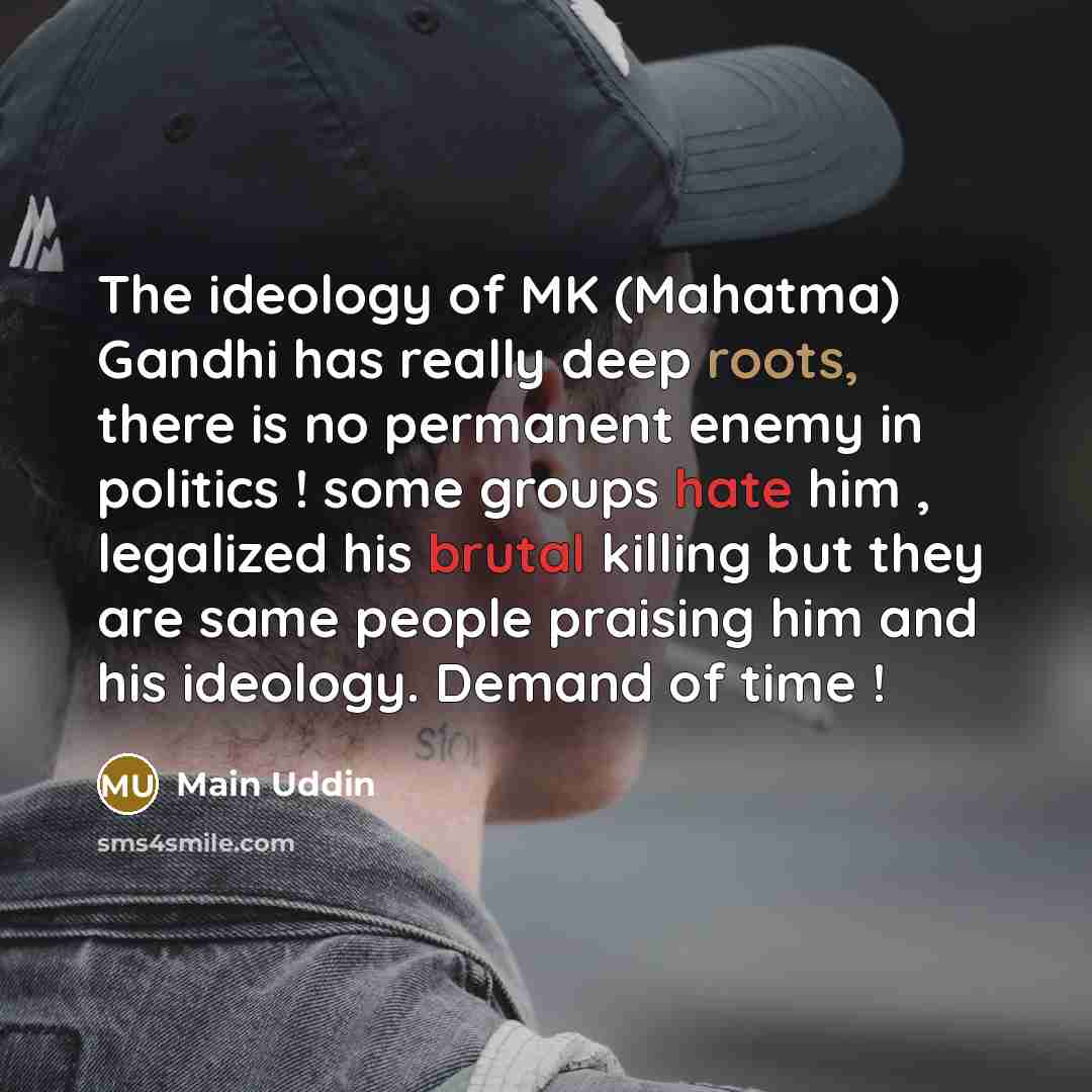 “The ideology of MK (Mahatma) Gandhi has really deep roots, there is no permanent enemy in politics ! some groups hate him , legalized his brutal killing but they are same people praising him and his ideology. Demand of time !” quote by Main Uddin