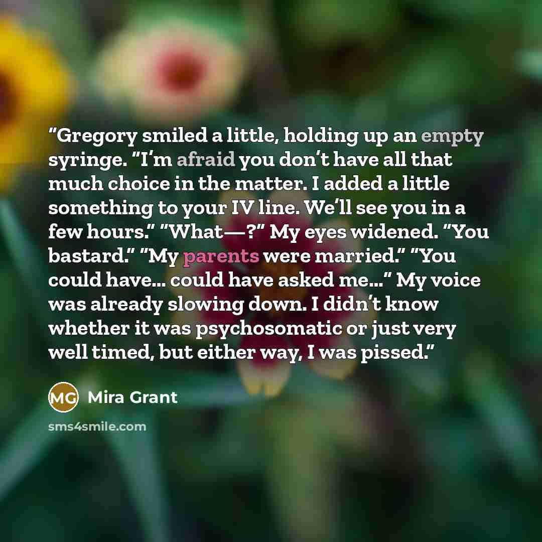 “Gregory smiled a little, holding up an empty syringe. “I’m afraid you don’t have all that much choice in the matter. I added a little something to your IV line. We’ll see you in a few hours.” “What—?” My eyes widened. “You bastard.” “My parents were married.” “You could have… could have asked me…”…” quote by Mira Grant