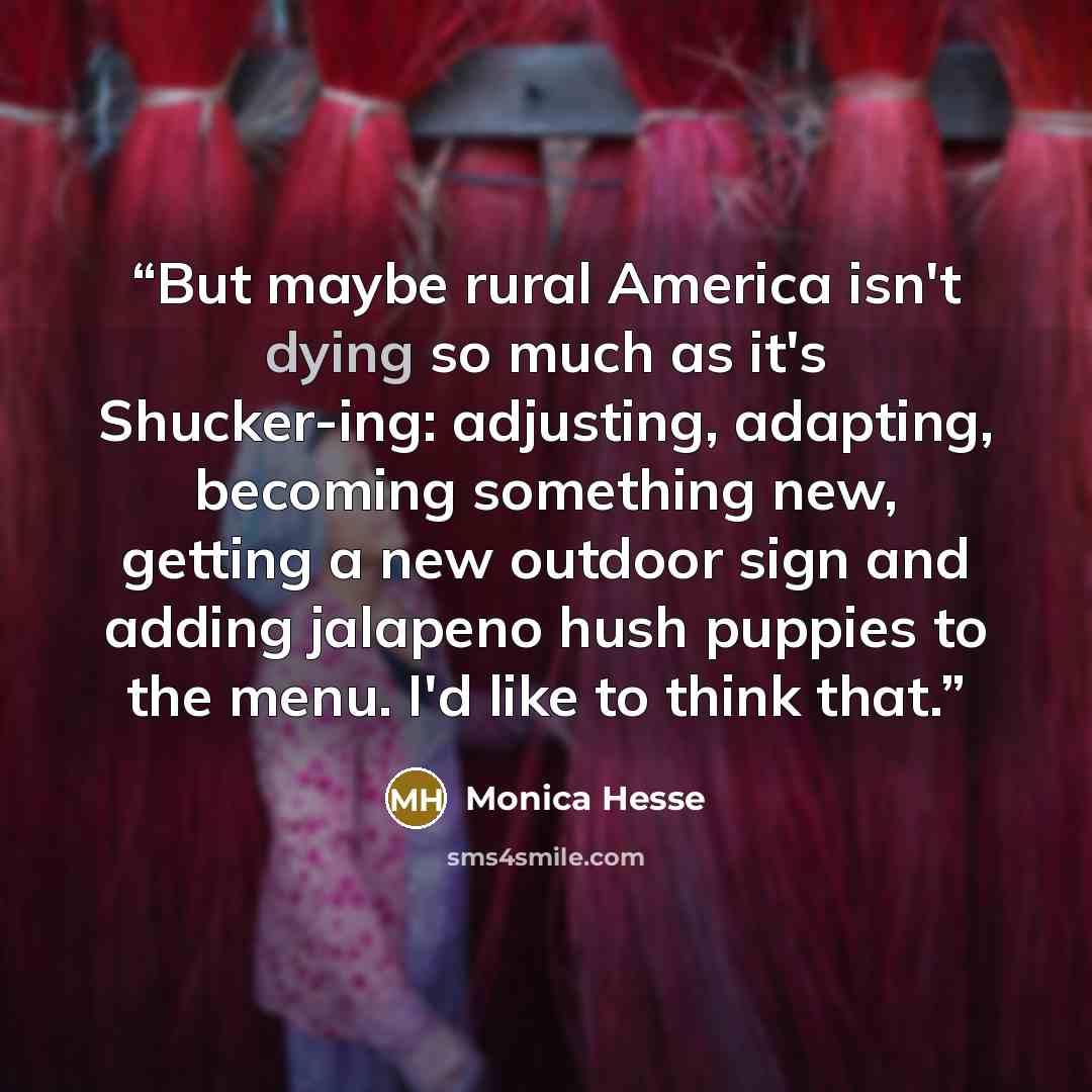 “But maybe rural America isn't dying so much as it's Shucker-ing: adjusting, adapting, becoming something new, getting a new outdoor sign and adding jalapeno hush puppies to the menu. I'd like to think that.” quote by Monica Hesse