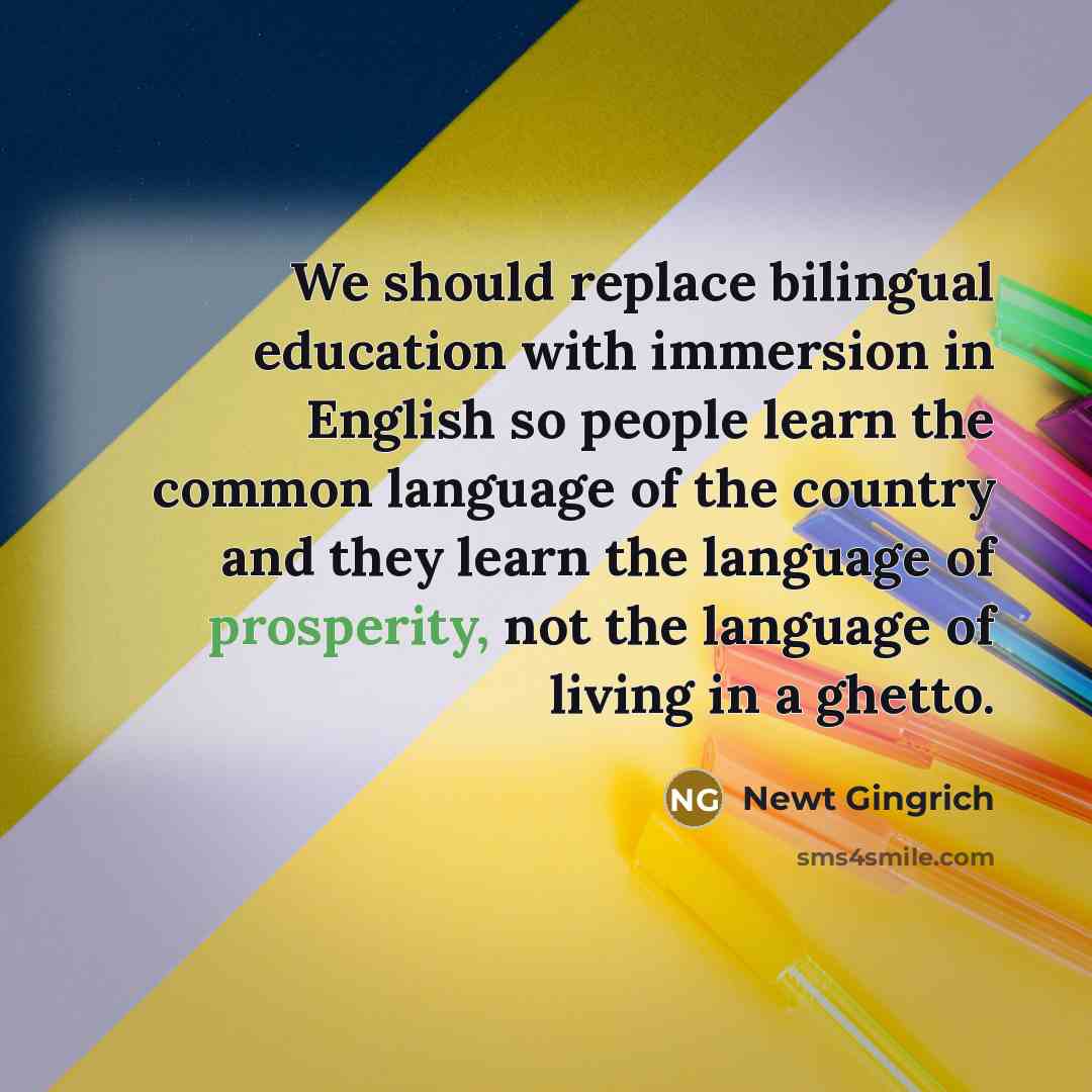 “We should replace bilingual education with immersion in English so people learn the common language of the country and they learn the language of prosperity, not the language of living in a ghetto.” quote by Newt Gingrich