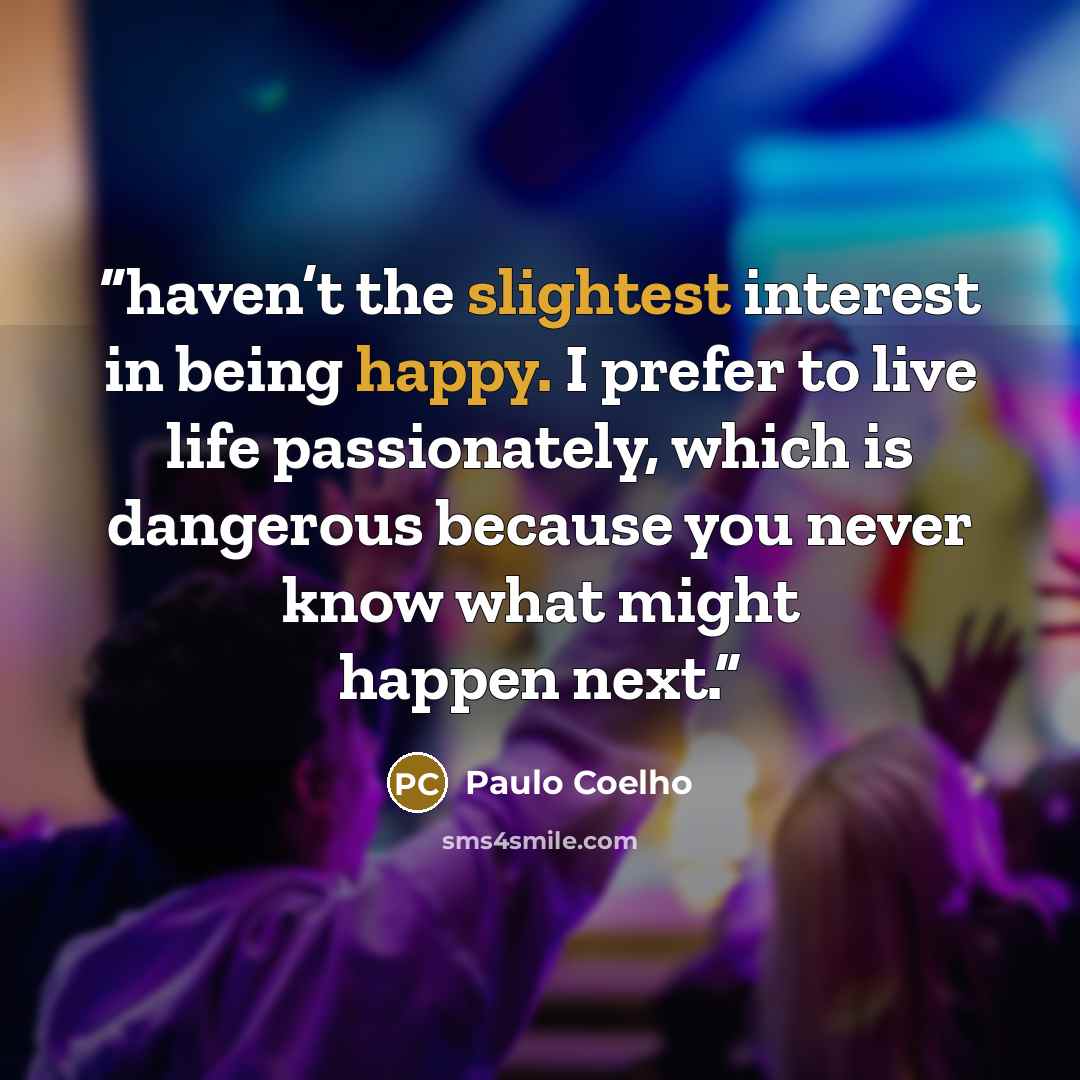 “haven’t the slightest interest in being happy. I prefer to live life passionately, which is dangerous because you never know what might happen next.” quote by Paulo Coelho