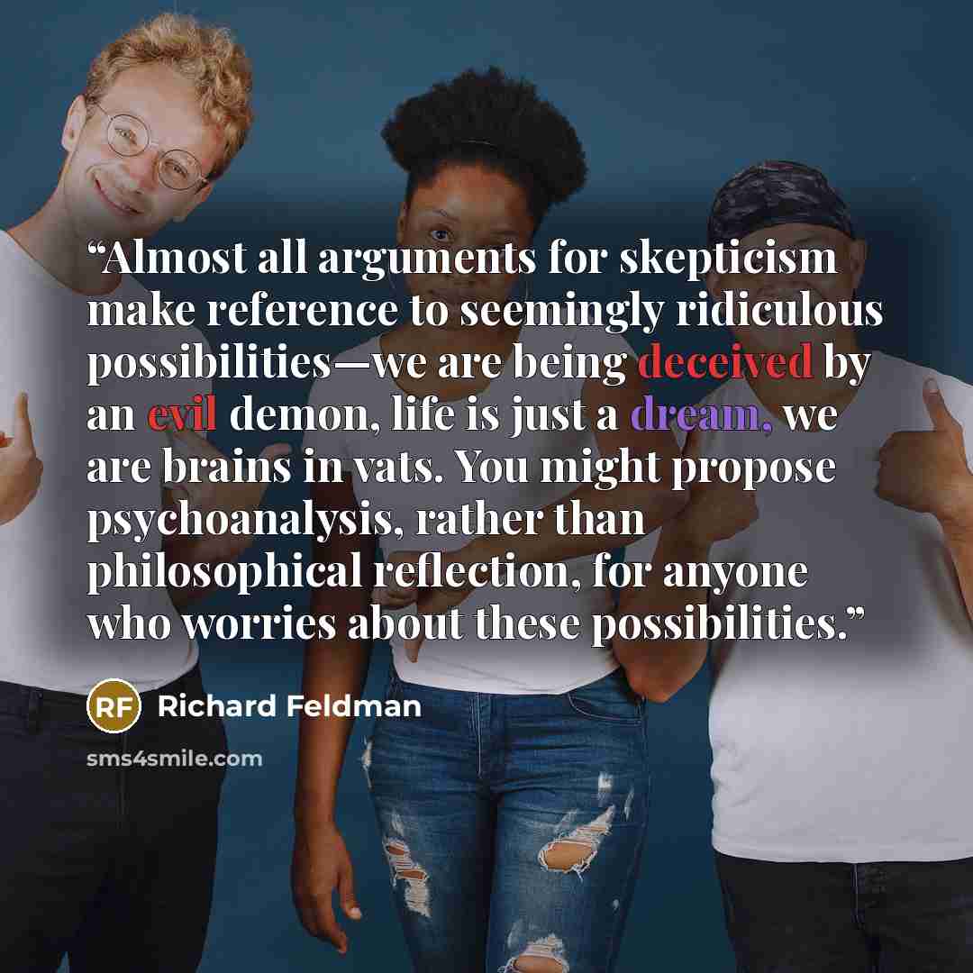 “Almost all arguments for skepticism make reference to seemingly ridiculous possibilities—we are being deceived by an evil demon, life is just a dream, we are brains in vats. You might propose psychoanalysis, rather than philosophical reflection, for anyone who worries about these possibilities.” quote by Richard Feldman