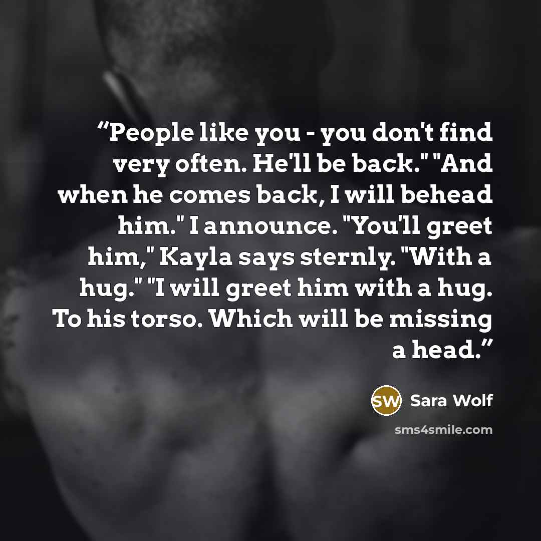 “People like you - you don't find very often. He'll be back." "And when he comes back, I will behead him." I announce. "You'll greet him," Kayla says sternly. "With a hug." "I will greet him with a hug. To his torso. Which will be missing a head.” quote by Sara Wolf