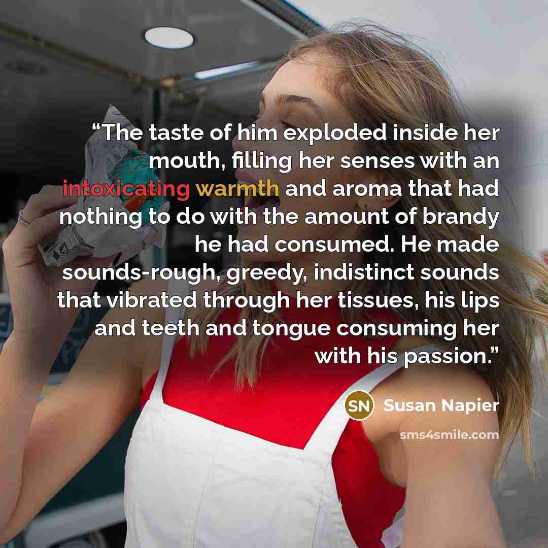 “The taste of him exploded inside her mouth, filling her senses with an intoxicating warmth and aroma that had nothing to do with the amount of brandy he had consumed. He made sounds-rough, greedy, indistinct sounds that vibrated through her tissues, his lips and teeth and tongue consuming her with…” quote by Susan Napier