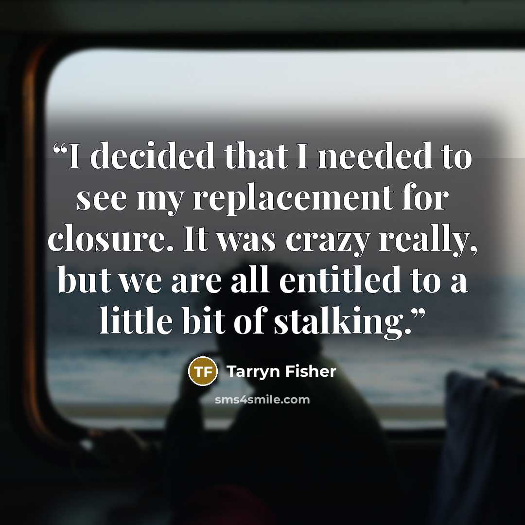 “I decided that I needed to see my replacement for closure. It was crazy really, but we are all entitled to a little bit of stalking.” quote by Tarryn Fisher