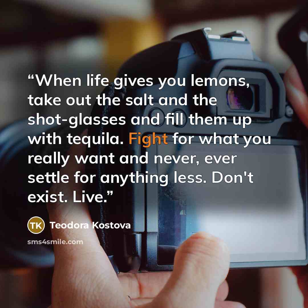 “When life gives you lemons, take out the salt and the shot-glasses and fill them up with tequila. Fight for what you really want and never, ever settle for anything less. Don't exist. Live.” quote by Teodora Kostova