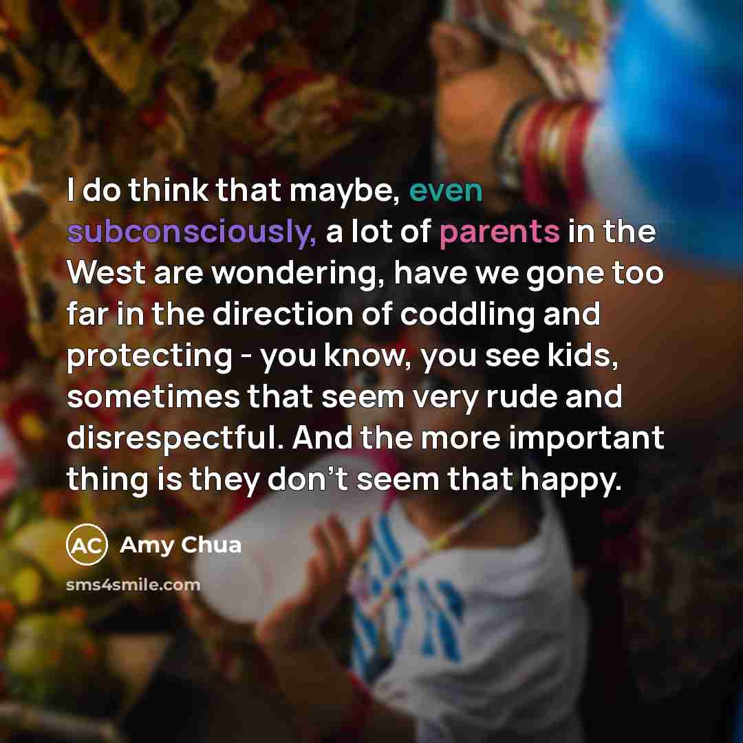 “I do think that maybe, even subconsciously, a lot of parents in the West are wondering, have we gone too far in the direction of coddling and protecting - you know, you see kids, sometimes that seem very rude and disrespectful. And the more important thing is they don't seem that happy.” quote by Amy Chua