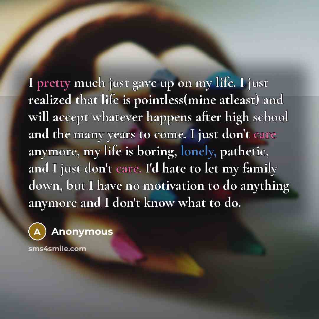 “I pretty much just gave up on my life. I just realized that life is pointless(mine atleast) and will accept whatever happens after high school and the many years to come. I just don't care anymore, my life is boring, lonely, pathetic, and I just don't care. I'd hate to let my family down, but I…” quote by Anonymous