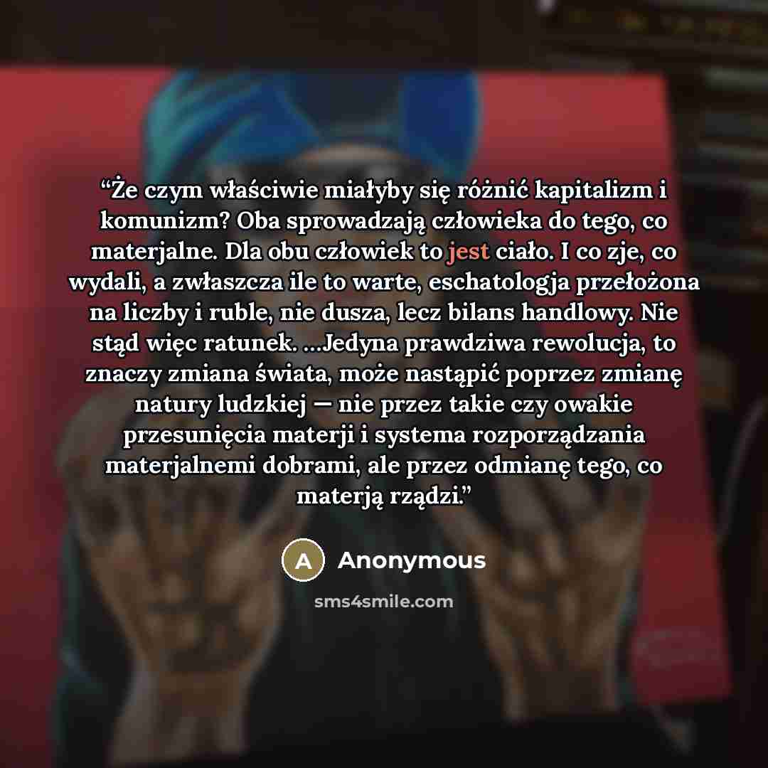 “Że czym właściwie miałyby się różnić kapitalizm i komunizm? Oba sprowadzają człowieka do tego, co materjalne. Dla obu człowiek to jest ciało. I co zje, co wydali, a zwłaszcza ile to warte, eschatologja przełożona na liczby i ruble, nie dusza, lecz bilans handlowy. Nie stąd więc ratunek. …Jedyna…” quote by Anonymous