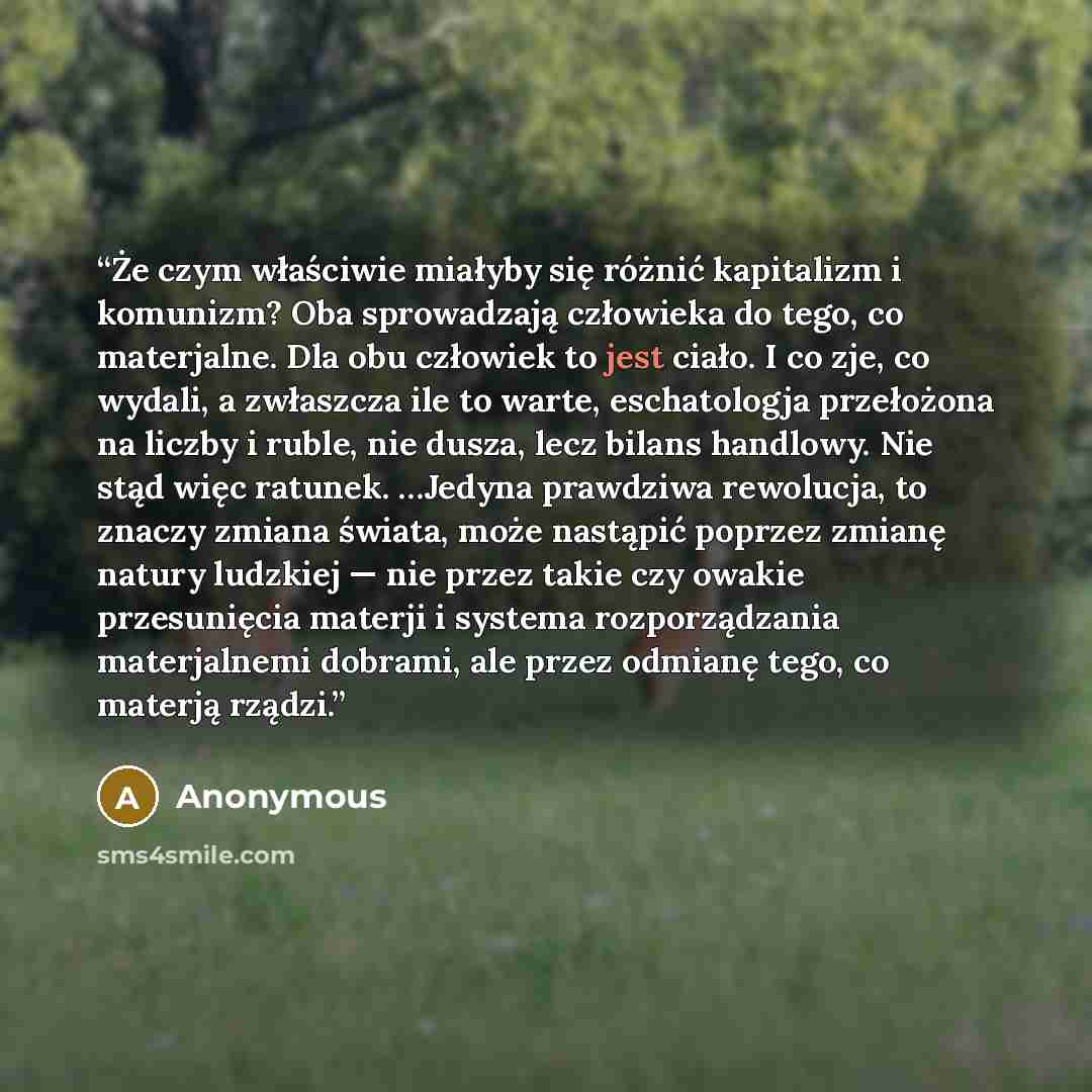 “Że czym właściwie miałyby się różnić kapitalizm i komunizm? Oba sprowadzają człowieka do tego, co materjalne. Dla obu człowiek to jest ciało. I co zje, co wydali, a zwłaszcza ile to warte, eschatologja przełożona na liczby i ruble, nie dusza, lecz bilans handlowy. Nie stąd więc ratunek. …Jedyna…” quote by Anonymous