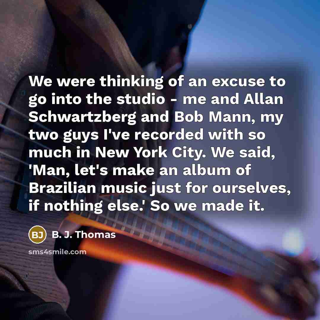 “We were thinking of an excuse to go into the studio - me and Allan Schwartzberg and Bob Mann, my two guys I've recorded with so much in New York City. We said, 'Man, let's make an album of Brazilian music just for ourselves, if nothing else.' So we made it.” quote by B. J. Thomas