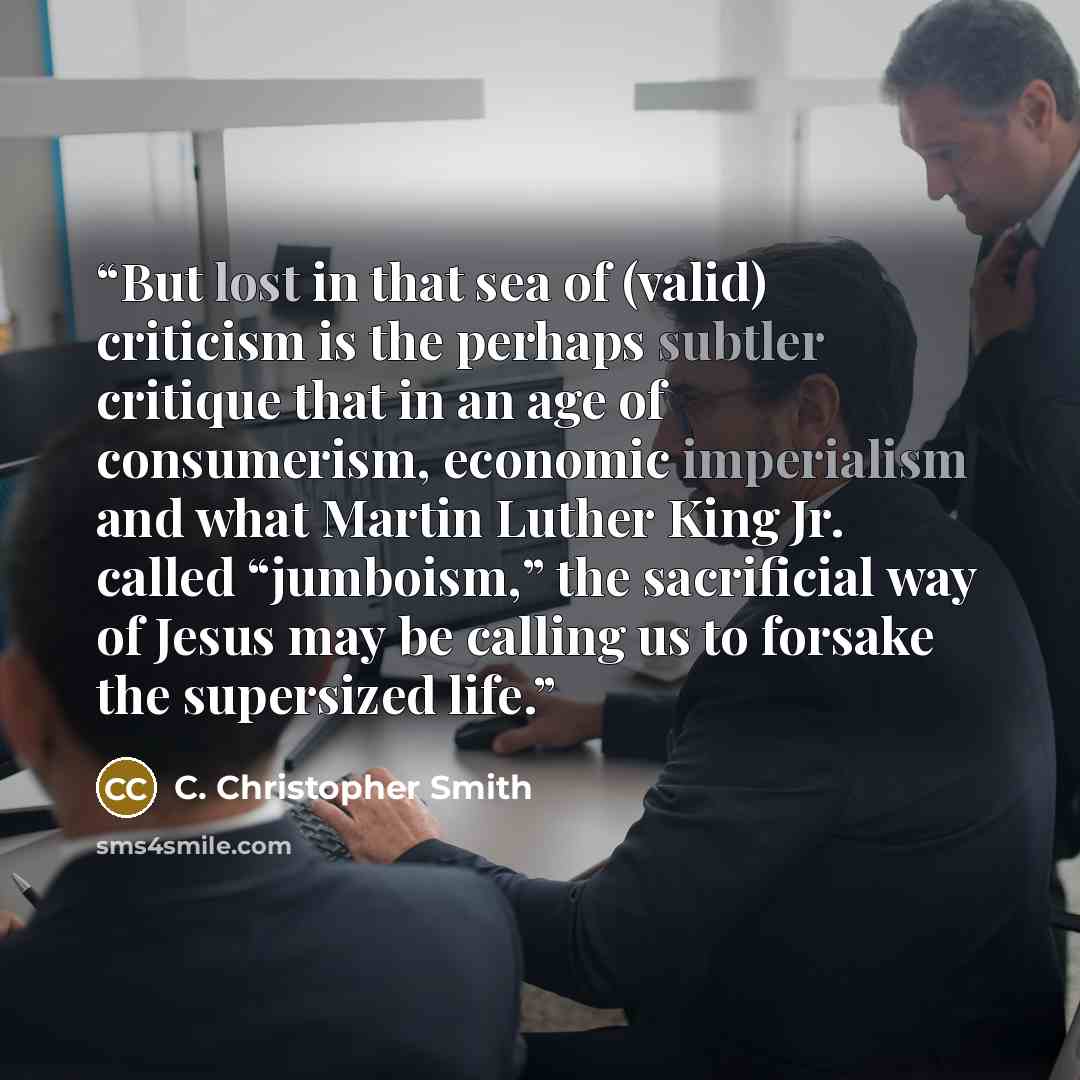 “But lost in that sea of (valid) criticism is the perhaps subtler critique that in an age of consumerism, economic imperialism and what Martin Luther King Jr. called “jumboism,” the sacrificial way of Jesus may be calling us to forsake the supersized life.” quote by C. Christopher Smith