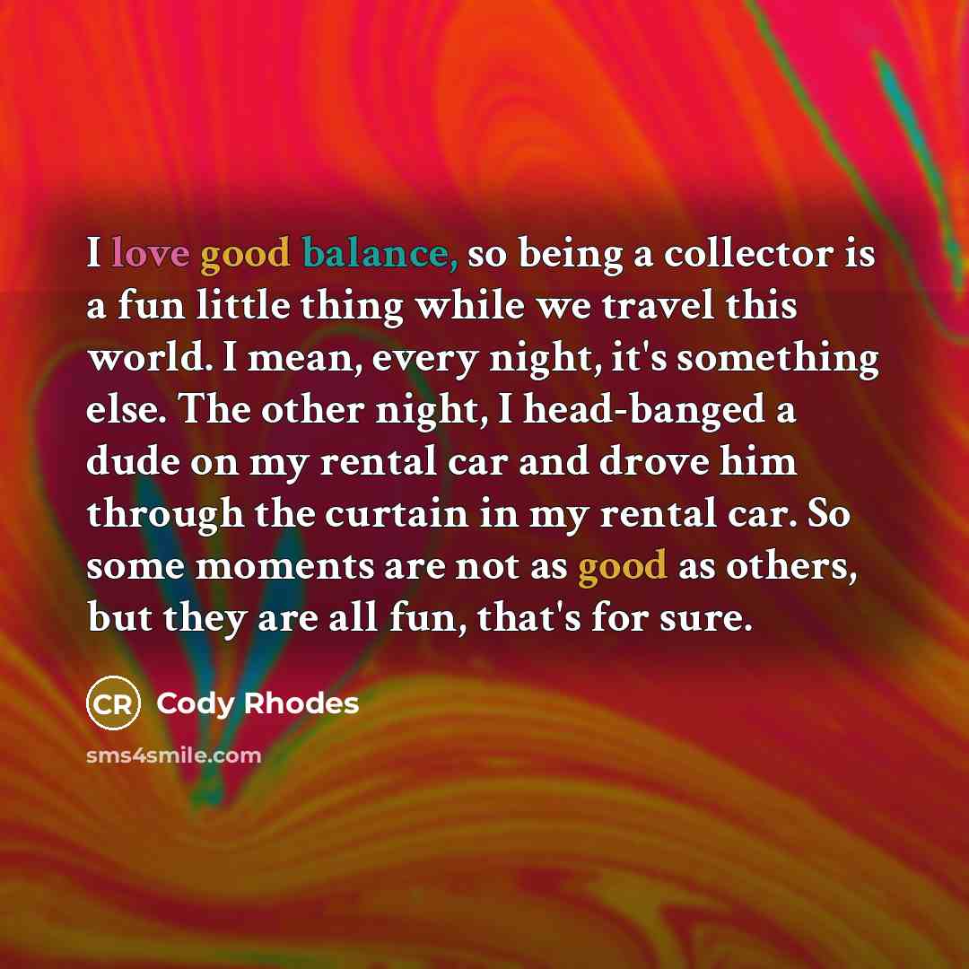 “I love good balance, so being a collector is a fun little thing while we travel this world. I mean, every night, it's something else. The other night, I head-banged a dude on my rental car and drove him through the curtain in my rental car. So some moments are not as good as others, but they are…” quote by Cody Rhodes