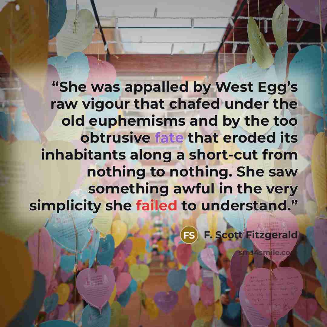 “She was appalled by West Egg’s raw vigour that chafed under the old euphemisms and by the too obtrusive fate that eroded its inhabitants along a short-cut from nothing to nothing. She saw something awful in the very simplicity she failed to understand.” quote by F. Scott Fitzgerald