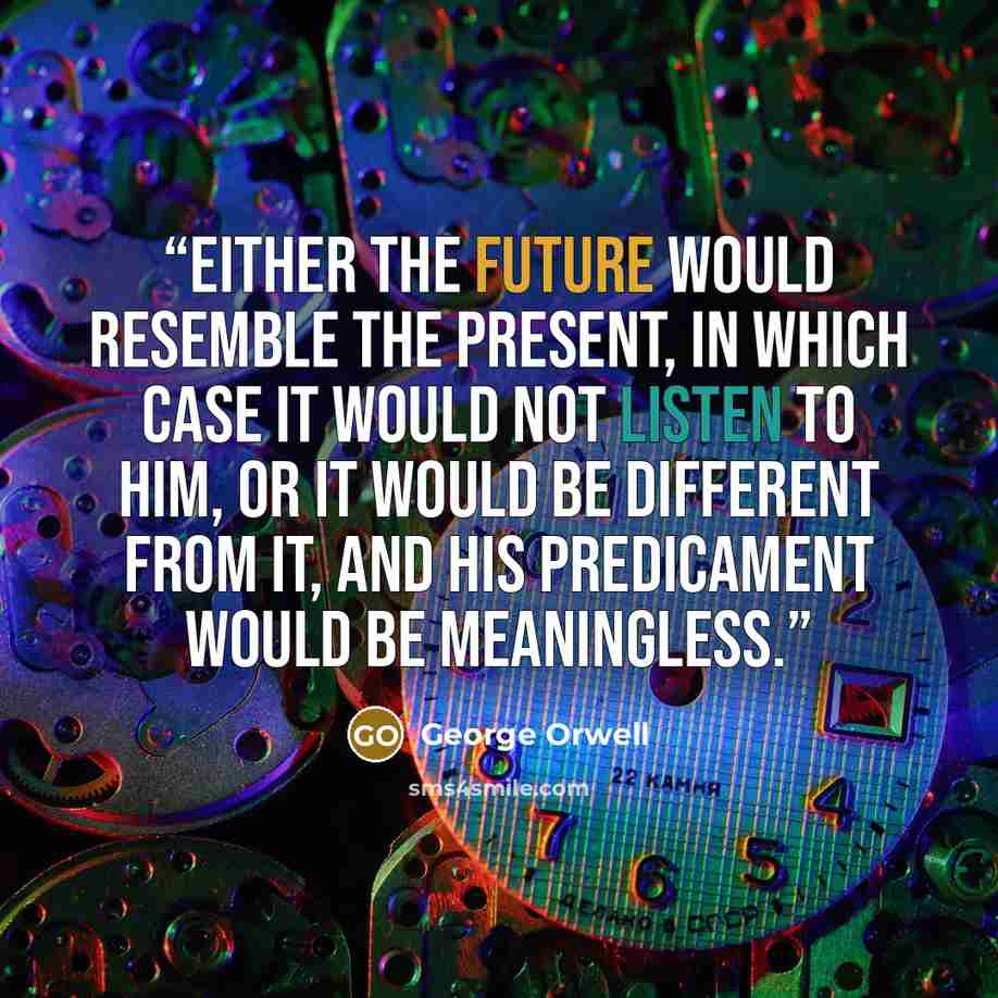 “Either the future would resemble the present, in which case it would not listen to him, or it would be different from it, and his predicament would be meaningless.” quote by George Orwell