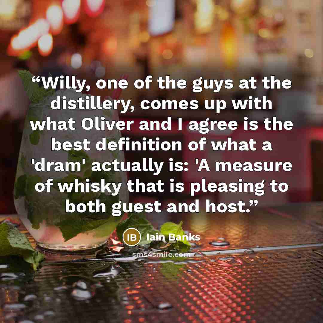 “Willy, one of the guys at the distillery, comes up with what Oliver and I agree is the best definition of what a 'dram' actually is: 'A measure of whisky that is pleasing to both guest and host.” quote by Iain Banks