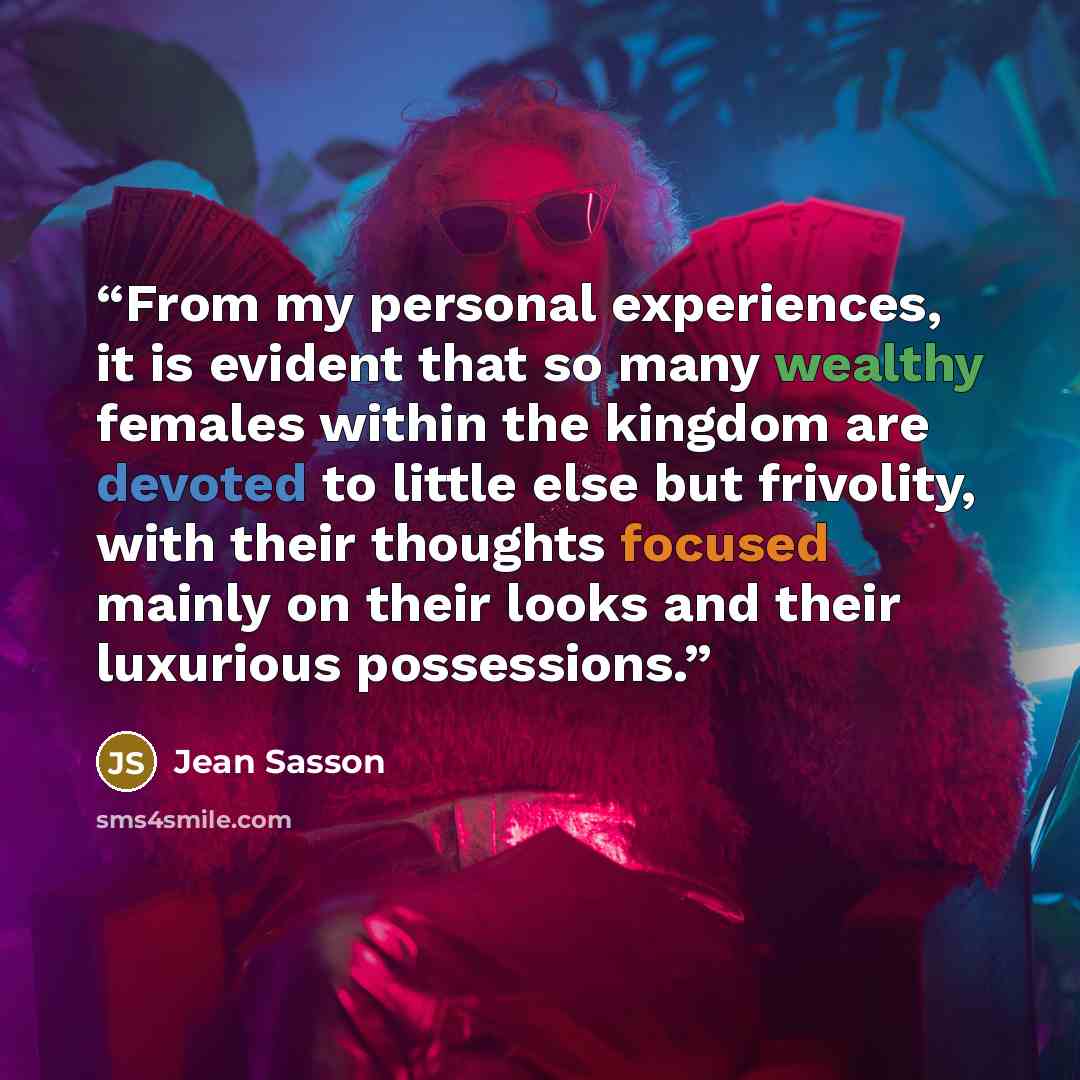 “From my personal experiences, it is evident that so many wealthy females within the kingdom are devoted to little else but frivolity, with their thoughts focused mainly on their looks and their luxurious possessions.” quote by Jean Sasson