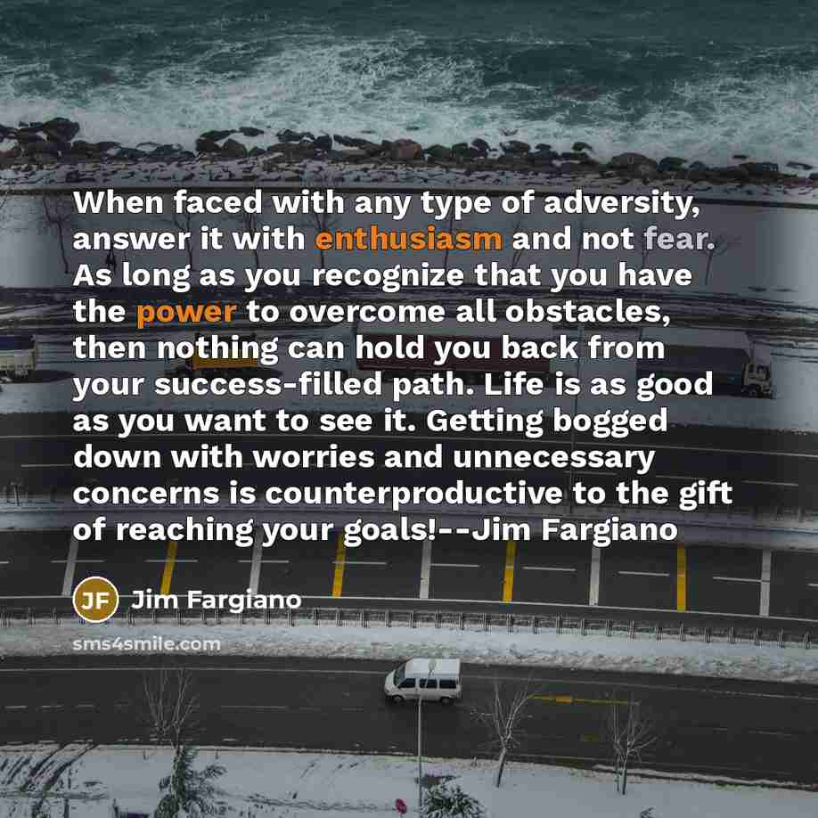 “When faced with any type of adversity, answer it with enthusiasm and not fear. As long as you recognize that you have the power to overcome all obstacles, then nothing can hold you back from your success-filled path. Life is as good as you want to see it. Getting bogged down with worries and…” quote by Jim Fargiano