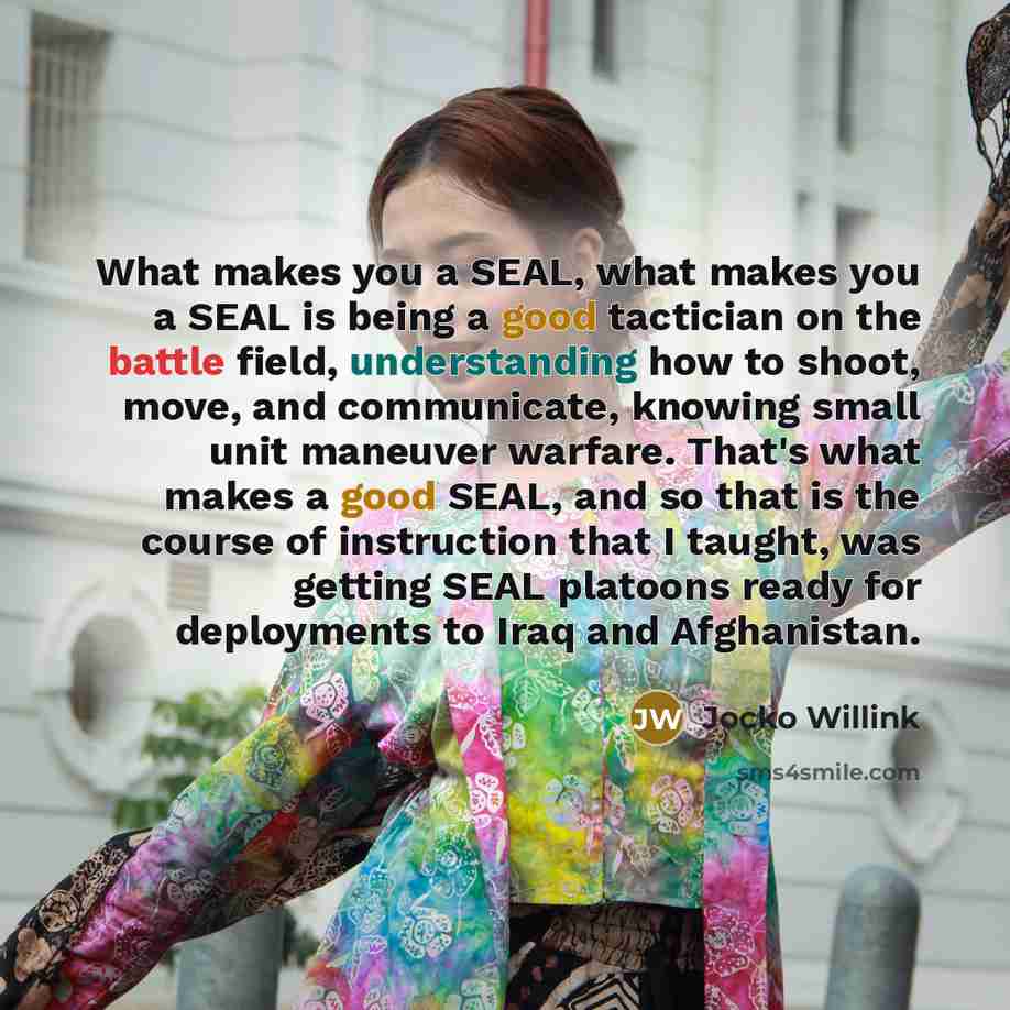 “What makes you a SEAL, what makes you a SEAL is being a good tactician on the battle field, understanding how to shoot, move, and communicate, knowing small unit maneuver warfare. That's what makes a good SEAL, and so that is the course of instruction that I taught, was getting SEAL platoons ready…” quote by Jocko Willink