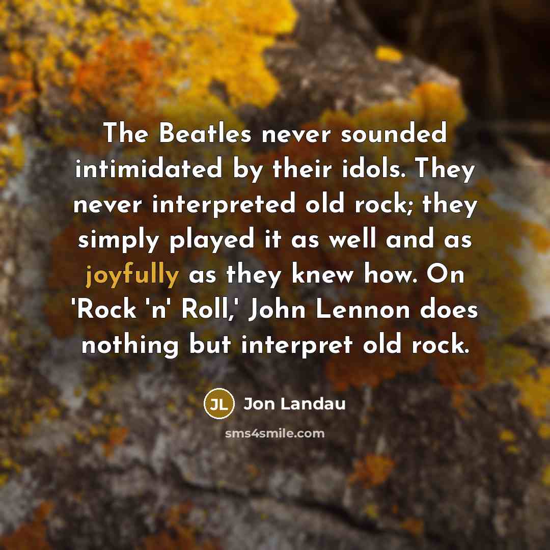 “The Beatles never sounded intimidated by their idols. They never interpreted old rock; they simply played it as well and as joyfully as they knew how. On 'Rock 'n' Roll,' John Lennon does nothing but interpret old rock.” quote by Jon Landau