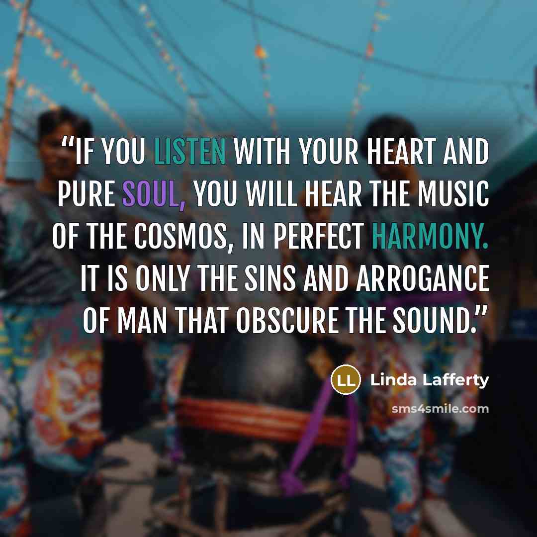 “If you listen with your heart and pure soul, you will hear the music of the cosmos, in perfect harmony. It is only the sins and arrogance of man that obscure the sound.” quote by Linda Lafferty
