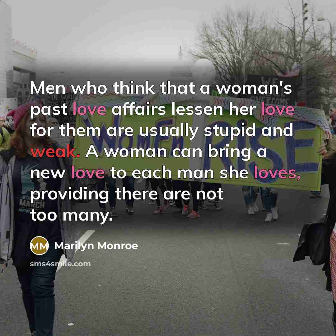 “Men who think that a woman's past love affairs lessen her love for them are usually stupid and weak. A woman can bring a new love to each man she loves, providing there are not too many.” quote by Marilyn Monroe