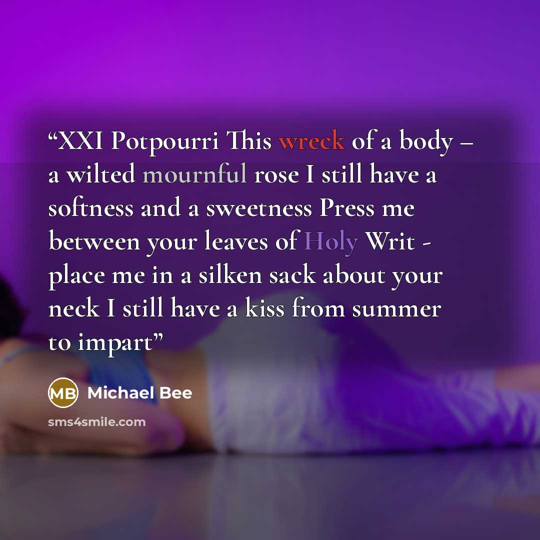 “XXI Potpourri This wreck of a body – a wilted mournful rose I still have a softness and a sweetness Press me between your leaves of Holy Writ - place me in a silken sack about your neck I still have a kiss from summer to impart” quote by Michael Bee