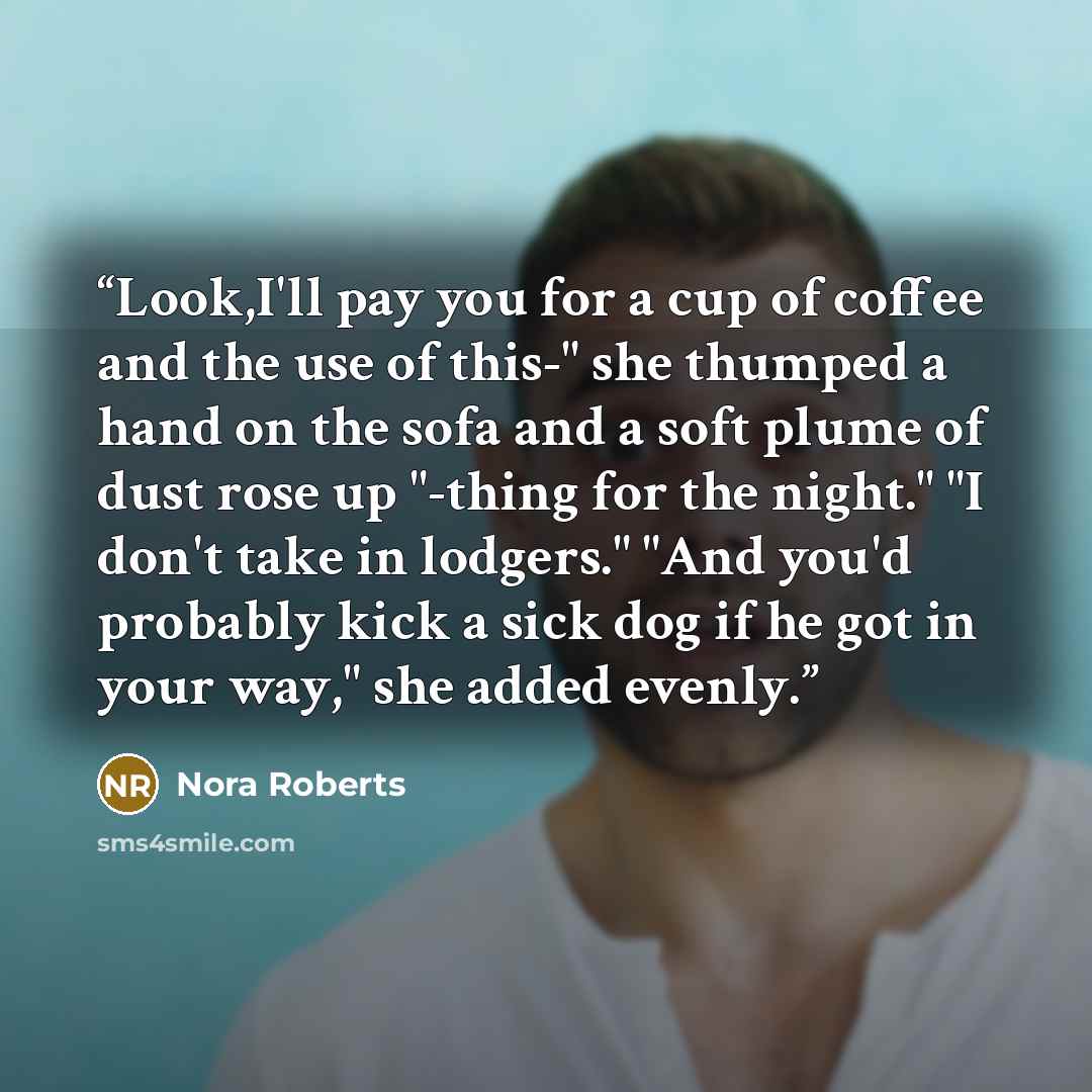 “Look,I'll pay you for a cup of coffee and the use of this-" she thumped a hand on the sofa and a soft plume of dust rose up "-thing for the night." "I don't take in lodgers." "And you'd probably kick a sick dog if he got in your way," she added evenly.” quote by Nora Roberts