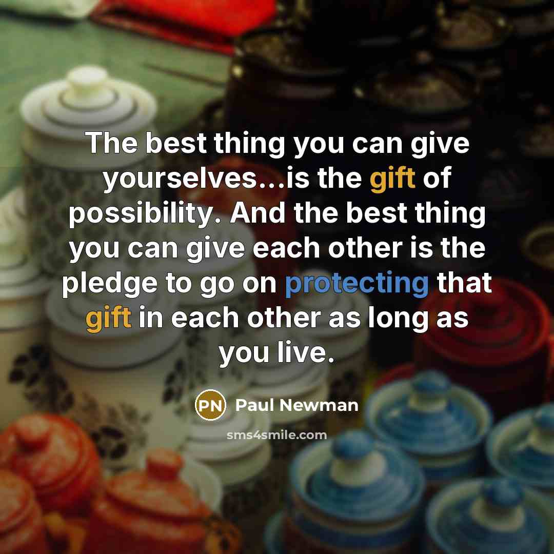 “The best thing you can give yourselves...is the gift of possibility. And the best thing you can give each other is the pledge to go on protecting that gift in each other as long as you live.” quote by Paul Newman