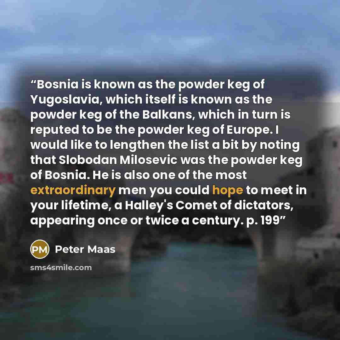 “Bosnia is known as the powder keg of Yugoslavia, which itself is known as the powder keg of the Balkans, which in turn is reputed to be the powder keg of Europe. I would like to lengthen the list a bit by noting that Slobodan Milosevic was the powder keg of Bosnia. He is also one of the most…” quote by Peter Maas