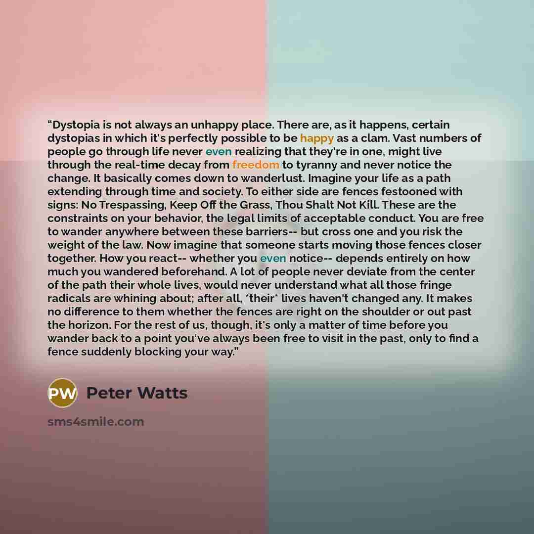 “Dystopia is not always an unhappy place. There are, as it happens, certain dystopias in which it's perfectly possible to be happy as a clam. Vast numbers of people go through life never even realizing that they're in one, might live through the real-time decay from freedom to tyranny and never…” quote by Peter Watts