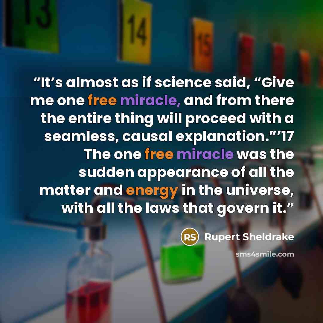 “It’s almost as if science said, “Give me one free miracle, and from there the entire thing will proceed with a seamless, causal explanation.”’17 The one free miracle was the sudden appearance of all the matter and energy in the universe, with all the laws that govern it.” quote by Rupert Sheldrake