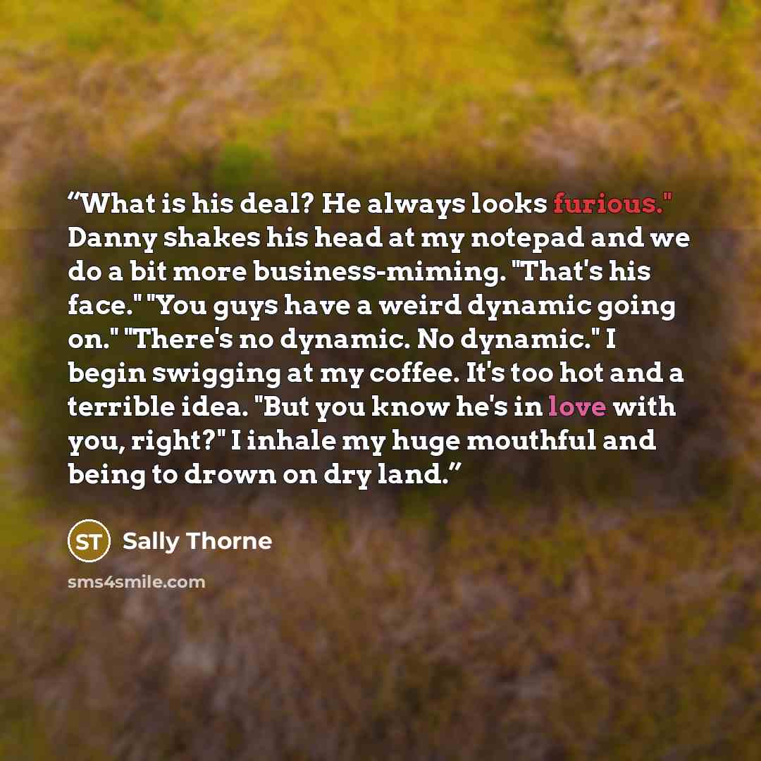 “What is his deal? He always looks furious." Danny shakes his head at my notepad and we do a bit more business-miming. "That's his face." "You guys have a weird dynamic going on." "There's no dynamic. No dynamic." I begin swigging at my coffee. It's too hot and a terrible idea. "But you know he's…” quote by Sally Thorne