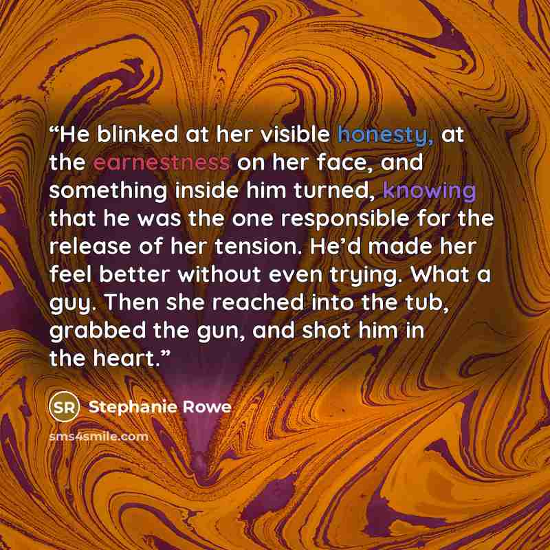 “He blinked at her visible honesty, at the earnestness on her face, and something inside him turned, knowing that he was the one responsible for the release of her tension. He’d made her feel better without even trying. What a guy. Then she reached into the tub, grabbed the gun, and shot him in the…” quote by Stephanie Rowe