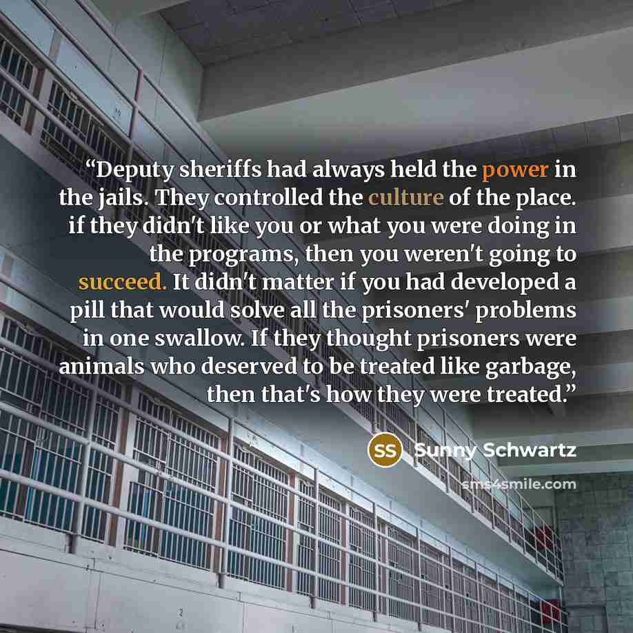 “Deputy sheriffs had always held the power in the jails. They controlled the culture of the place. if they didn't like you or what you were doing in the programs, then you weren't going to succeed. It didn't matter if you had developed a pill that would solve all the prisoners' problems in one…” quote by Sunny Schwartz