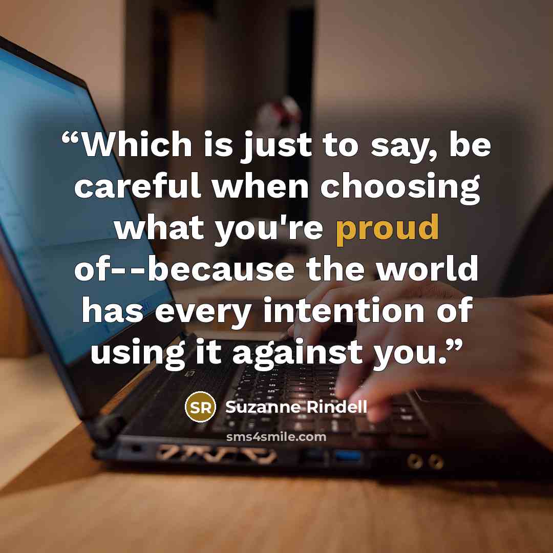 “Which is just to say, be careful when choosing what you're proud of--because the world has every intention of using it against you.” quote by Suzanne Rindell