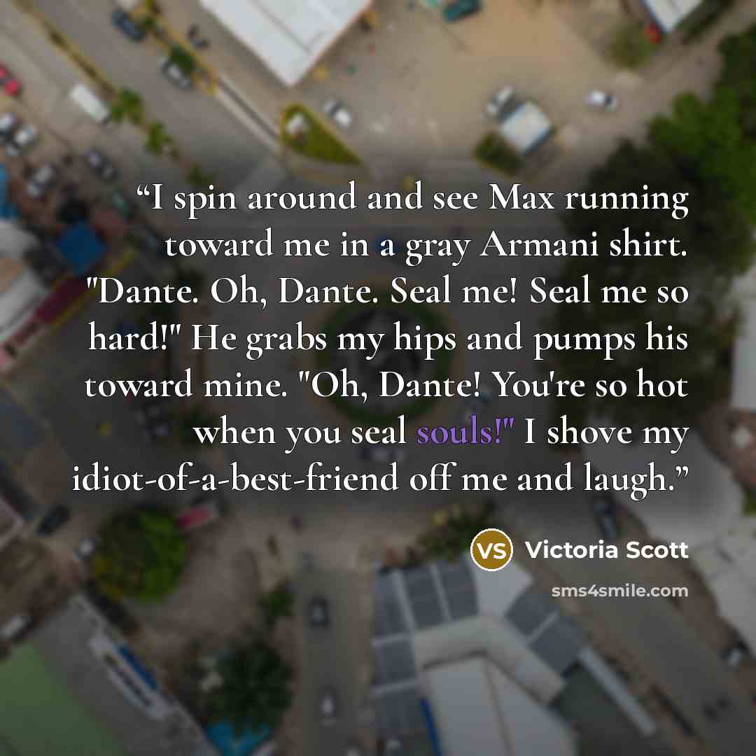 “I spin around and see Max running toward me in a gray Armani shirt. "Dante. Oh, Dante. Seal me! Seal me so hard!" He grabs my hips and pumps his toward mine. "Oh, Dante! You're so hot when you seal souls!" I shove my idiot-of-a-best-friend off me and laugh.” quote by Victoria Scott