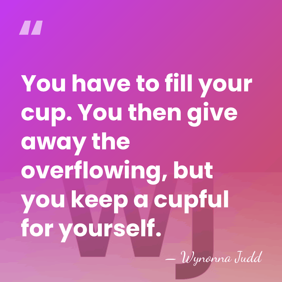 You have to fill your cup. You then give away the overflowing,&hellip; - Wynonna Judd