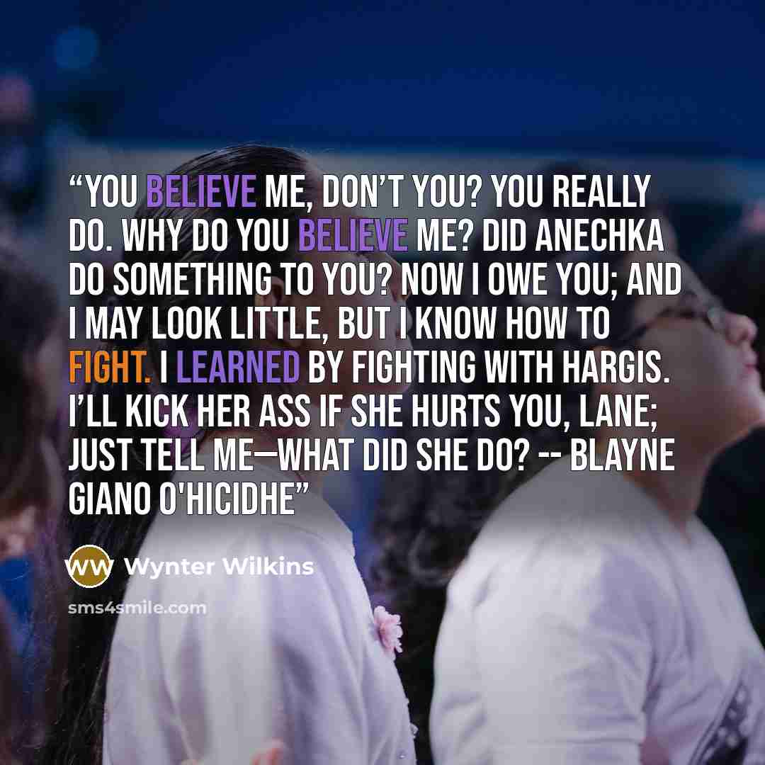 “You believe me, don’t you? You really do. Why do you believe me? Did Anechka do something to you? Now I owe you; and I may look little, but I know how to fight. I learned by fighting with Hargis. I’ll kick her ass if she hurts you, Lane; just tell me—what did she do? -- Blayne Giano O'hicidhe” quote by Wynter Wilkins