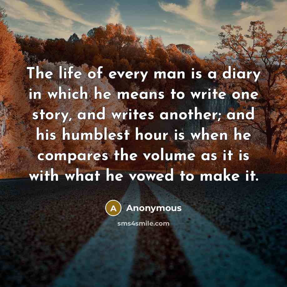 “The life of every man is a diary in which he means to write one story, and writes another; and his humblest hour is when he compares the volume as it is with what he vowed to make it.” quote by Anonymous