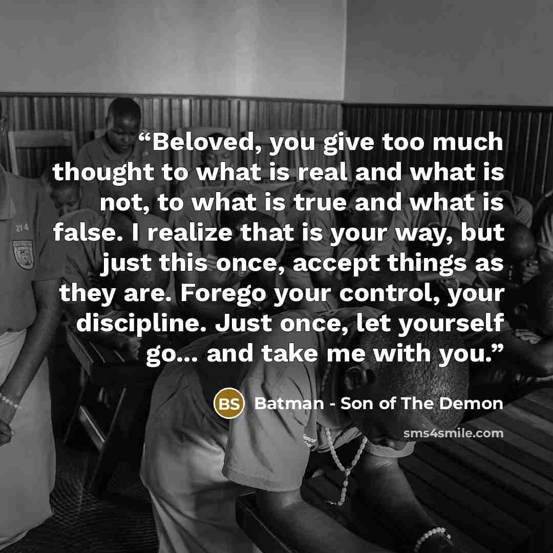 “Beloved, you give too much thought to what is real and what is not, to what is true and what is false. I realize that is your way, but just this once, accept things as they are. Forego your control, your discipline. Just once, let yourself go... and take me with you.” quote by Batman - Son of The Demon