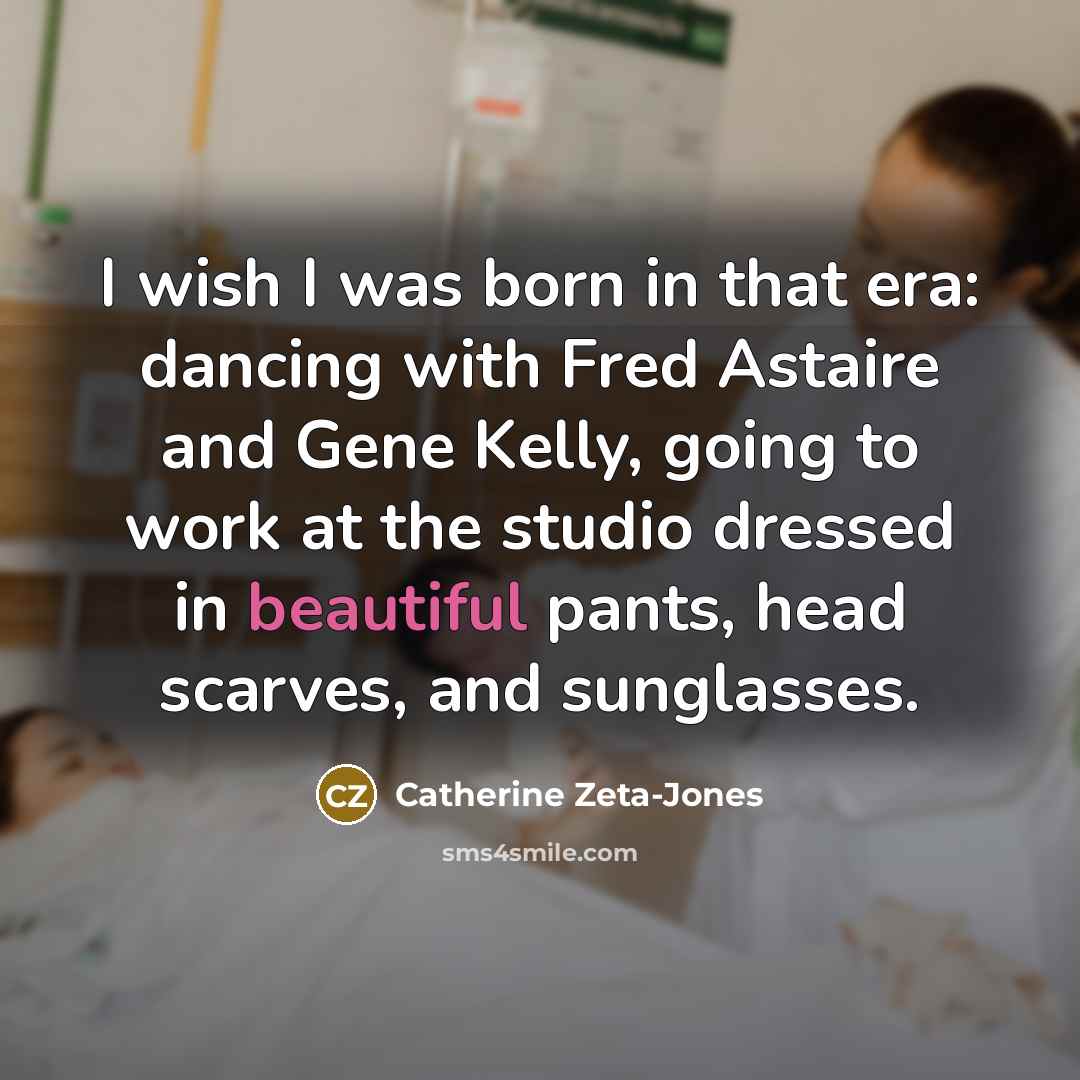 “I wish I was born in that era: dancing with Fred Astaire and Gene Kelly, going to work at the studio dressed in beautiful pants, head scarves, and sunglasses.” quote by Catherine Zeta-Jones