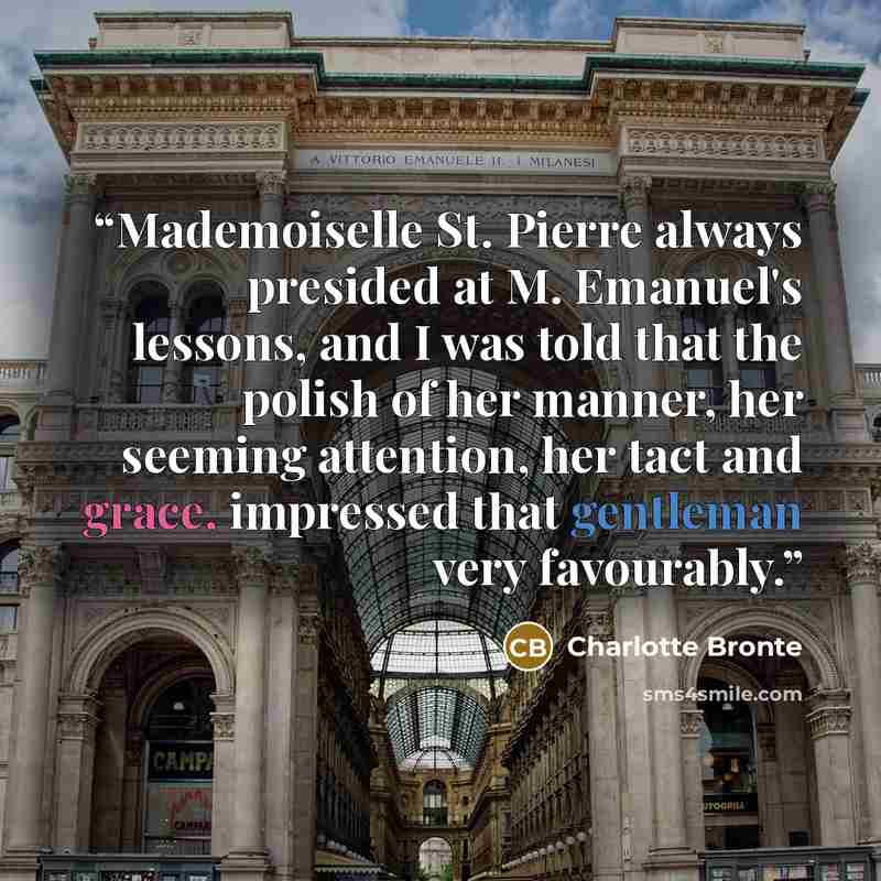 “Mademoiselle St. Pierre always presided at M. Emanuel's lessons, and I was told that the polish of her manner, her seeming attention, her tact and grace, impressed that gentleman very favourably.” quote by Charlotte Brontë