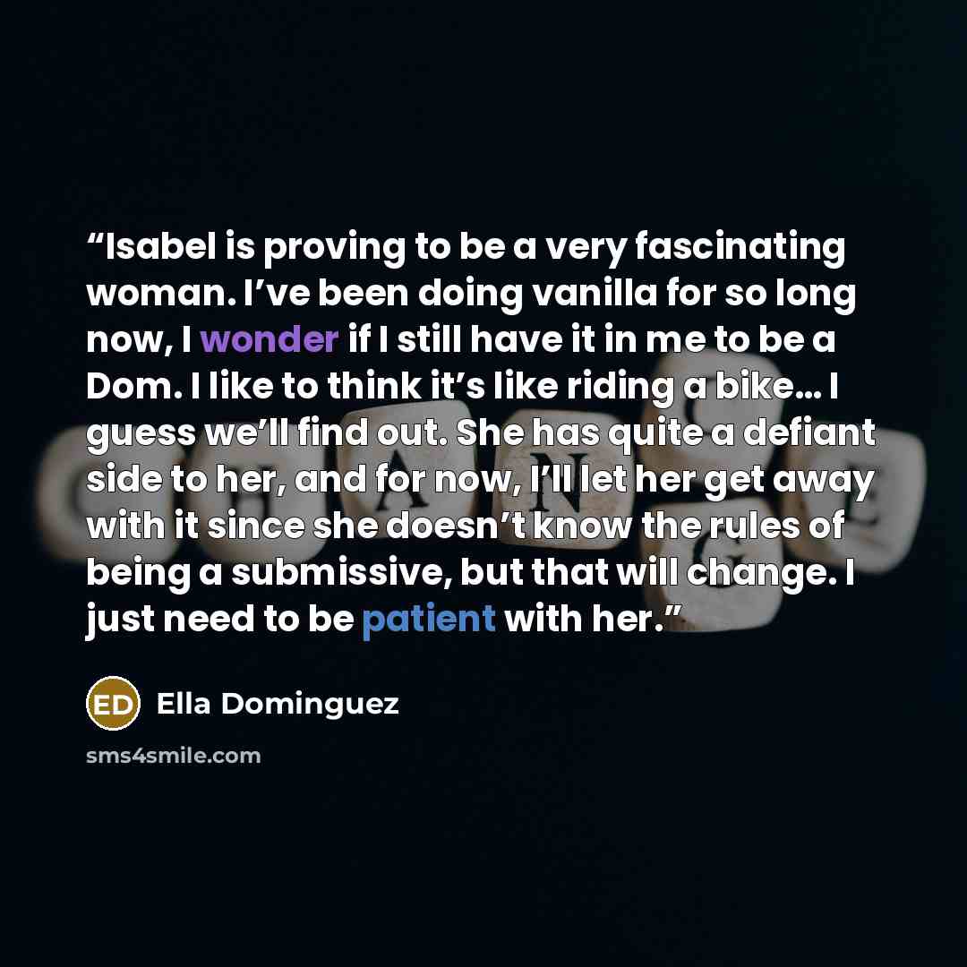 “Isabel is proving to be a very fascinating woman. I’ve been doing vanilla for so long now, I wonder if I still have it in me to be a Dom. I like to think it’s like riding a bike… I guess we’ll find out. She has quite a defiant side to her, and for now, I’ll let her get away with it since she…” quote by Ella Dominguez