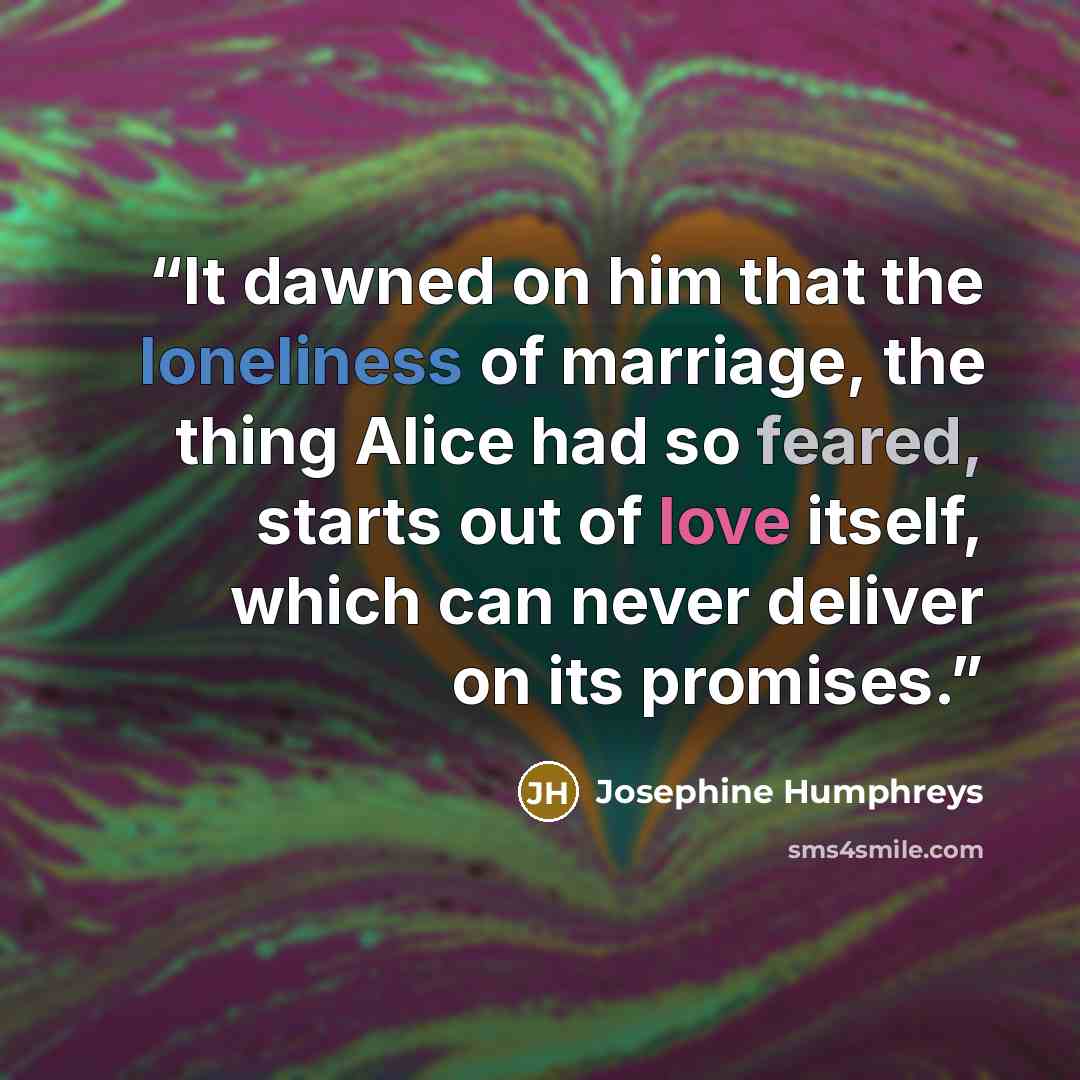 “It dawned on him that the loneliness of marriage, the thing Alice had so feared, starts out of love itself, which can never deliver on its promises.” quote by Josephine Humphreys
