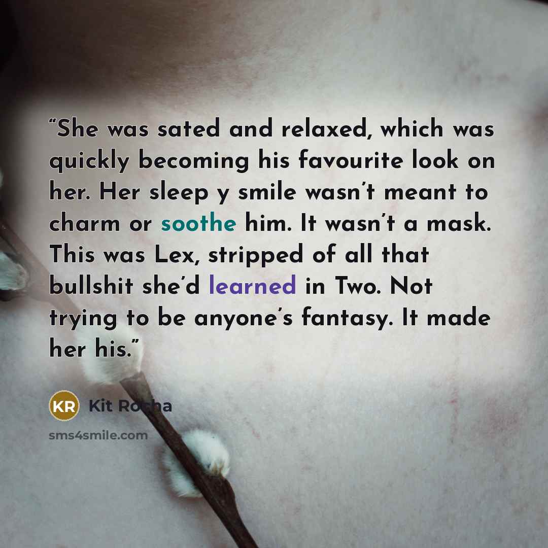 “She was sated and relaxed, which was quickly becoming his favourite look on her. Her sleep y smile wasn’t meant to charm or soothe him. It wasn’t a mask. This was Lex, stripped of all that bullshit she’d learned in Two. Not trying to be anyone’s fantasy. It made her his.” quote by Kit Rocha