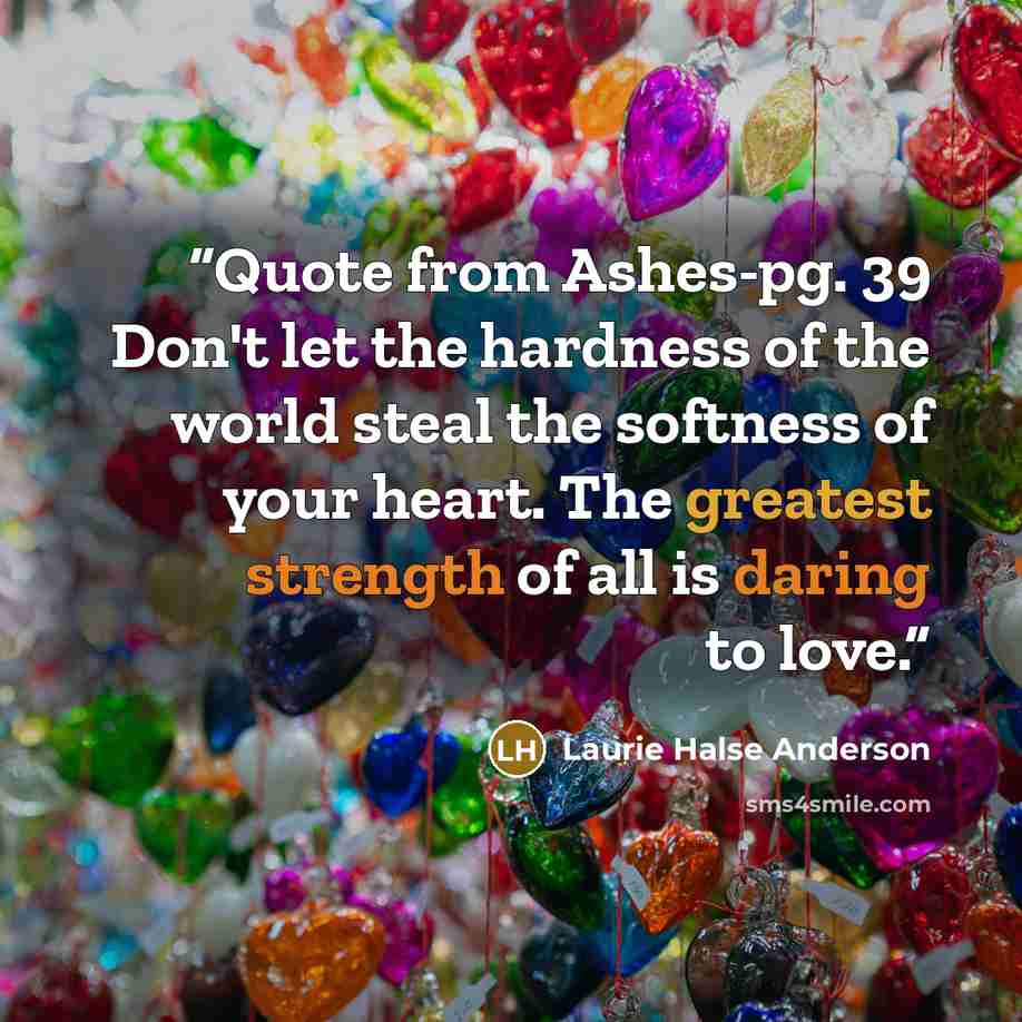 “Quote from Ashes-pg. 39 Don't let the hardness of the world steal the softness of your heart. The greatest strength of all is daring to love.” quote by Laurie Halse Anderson